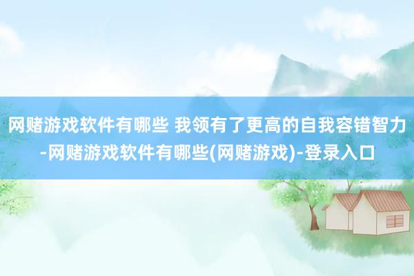 网赌游戏软件有哪些 我领有了更高的自我容错智力-网赌游戏软件有哪些(网赌游戏)-登录入口