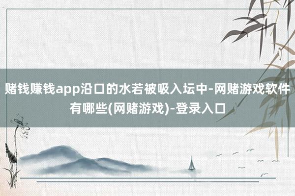 赌钱赚钱app沿口的水若被吸入坛中-网赌游戏软件有哪些(网赌游戏)-登录入口
