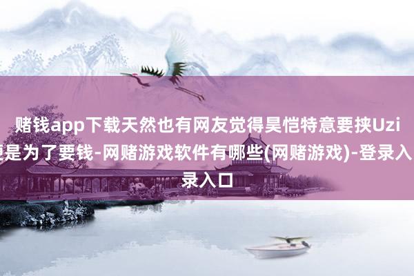 赌钱app下载天然也有网友觉得昊恺特意要挟Uzi便是为了要钱-网赌游戏软件有哪些(网赌游戏)-登录入口