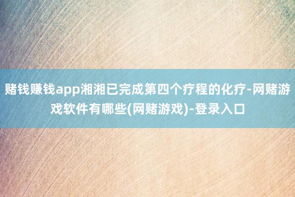 赌钱赚钱app湘湘已完成第四个疗程的化疗-网赌游戏软件有哪些(网赌游戏)-登录入口