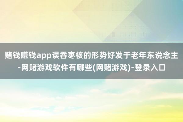 赌钱赚钱app误吞枣核的形势好发于老年东说念主-网赌游戏软件有哪些(网赌游戏)-登录入口