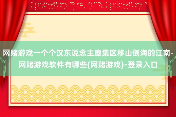 网赌游戏一个个汉东说念主麇集区移山倒海的江南-网赌游戏软件有哪些(网赌游戏)-登录入口