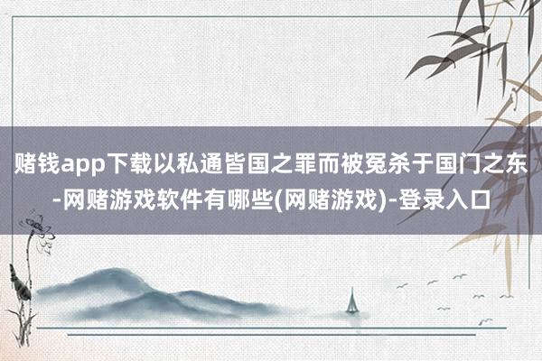 赌钱app下载以私通皆国之罪而被冤杀于国门之东-网赌游戏软件有哪些(网赌游戏)-登录入口