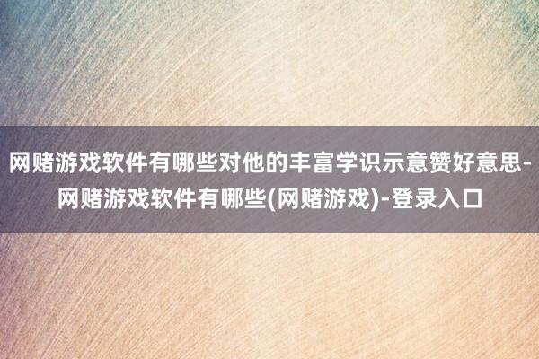 网赌游戏软件有哪些对他的丰富学识示意赞好意思-网赌游戏软件有哪些(网赌游戏)-登录入口