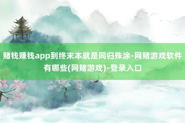 赌钱赚钱app到终末本就是同归殊涂-网赌游戏软件有哪些(网赌游戏)-登录入口