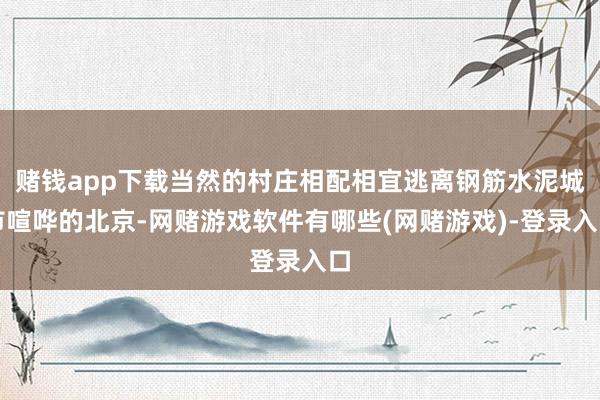 赌钱app下载当然的村庄相配相宜逃离钢筋水泥城市喧哗的北京-网赌游戏软件有哪些(网赌游戏)-登录入口