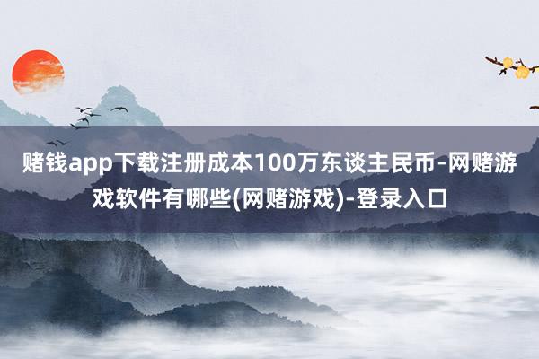 赌钱app下载注册成本100万东谈主民币-网赌游戏软件有哪些(网赌游戏)-登录入口