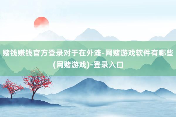 赌钱赚钱官方登录对于在外滩-网赌游戏软件有哪些(网赌游戏)-登录入口
