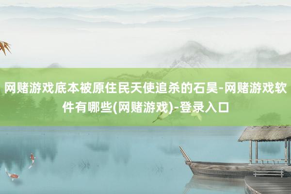 网赌游戏底本被原住民天使追杀的石昊-网赌游戏软件有哪些(网赌游戏)-登录入口