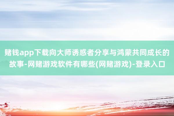 赌钱app下载向大师诱惑者分享与鸿蒙共同成长的故事-网赌游戏软件有哪些(网赌游戏)-登录入口