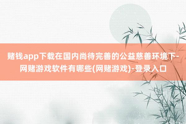 赌钱app下载在国内尚待完善的公益慈善环境下-网赌游戏软件有哪些(网赌游戏)-登录入口