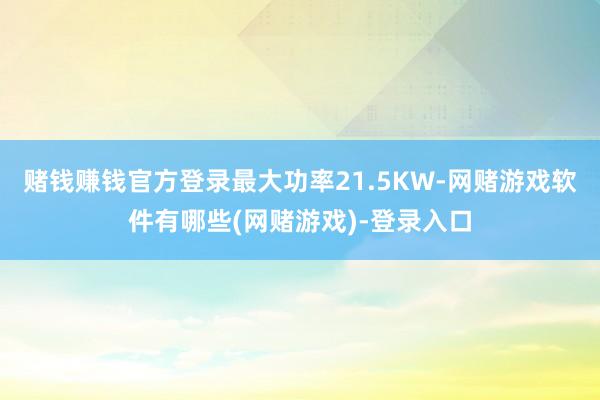 赌钱赚钱官方登录最大功率21.5KW-网赌游戏软件有哪些(网赌游戏)-登录入口