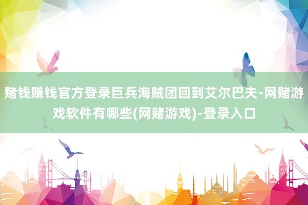赌钱赚钱官方登录巨兵海贼团回到艾尔巴夫-网赌游戏软件有哪些(网赌游戏)-登录入口