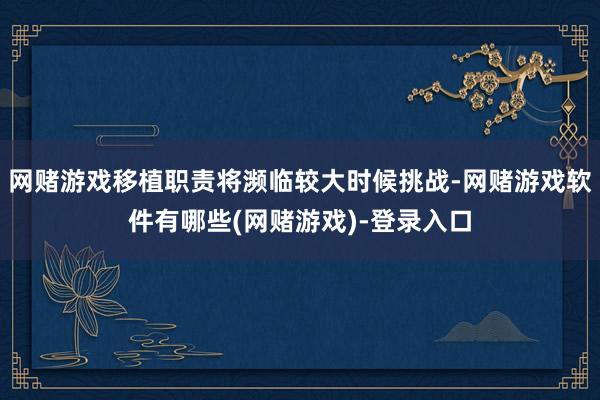 网赌游戏移植职责将濒临较大时候挑战-网赌游戏软件有哪些(网赌游戏)-登录入口
