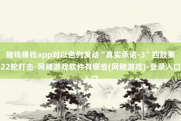 赌钱赚钱app对以色列发动“真实承诺-3”四肢第22轮打击-网赌游戏软件有哪些(网赌游戏)-登录入口
