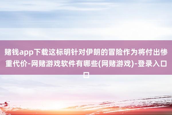 赌钱app下载这标明针对伊朗的冒险作为将付出惨重代价-网赌游戏软件有哪些(网赌游戏)-登录入口