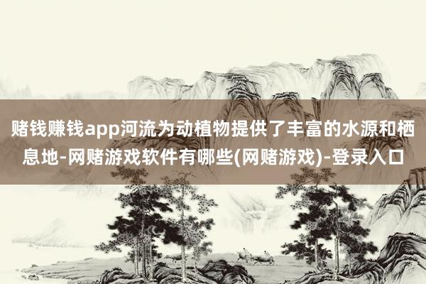 赌钱赚钱app河流为动植物提供了丰富的水源和栖息地-网赌游戏软件有哪些(网赌游戏)-登录入口