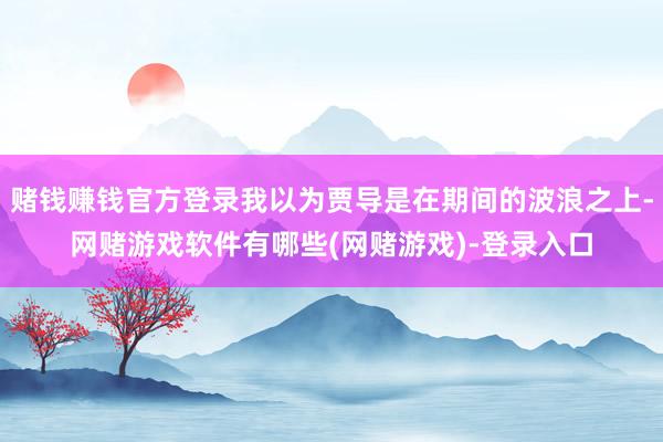 赌钱赚钱官方登录我以为贾导是在期间的波浪之上-网赌游戏软件有哪些(网赌游戏)-登录入口