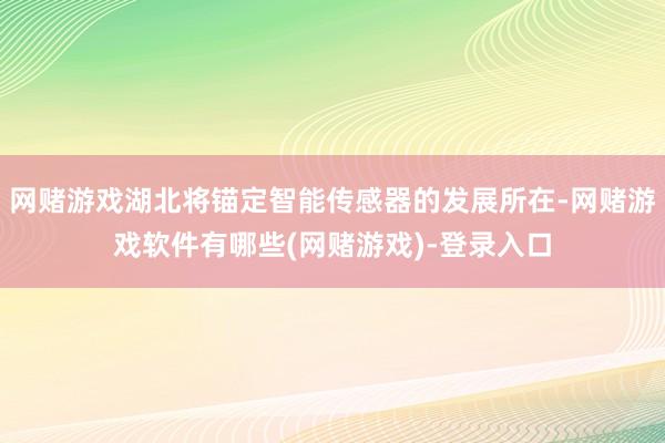 网赌游戏湖北将锚定智能传感器的发展所在-网赌游戏软件有哪些(网赌游戏)-登录入口