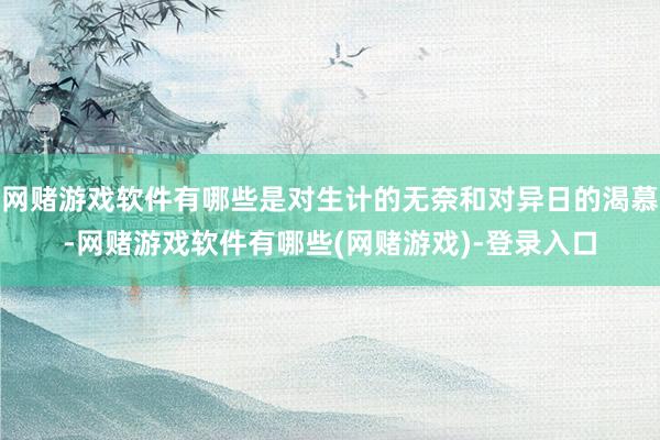 网赌游戏软件有哪些是对生计的无奈和对异日的渴慕-网赌游戏软件有哪些(网赌游戏)-登录入口