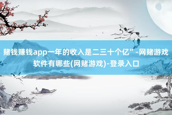 赌钱赚钱app一年的收入是二三十个亿”-网赌游戏软件有哪些(网赌游戏)-登录入口