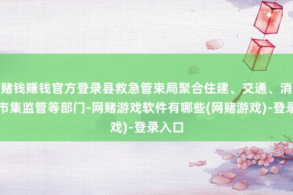 赌钱赚钱官方登录县救急管束局聚合住建、交通、消防、市集监管等部门-网赌游戏软件有哪些(网赌游戏)-登录入口