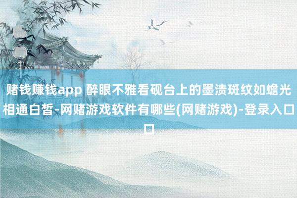 赌钱赚钱app 醉眼不雅看砚台上的墨渍斑纹如蟾光相通白皙-网赌游戏软件有哪些(网赌游戏)-登录入口