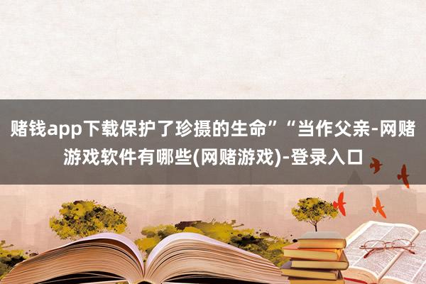 赌钱app下载保护了珍摄的生命”“当作父亲-网赌游戏软件有哪些(网赌游戏)-登录入口