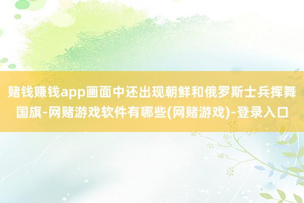 赌钱赚钱app画面中还出现朝鲜和俄罗斯士兵挥舞国旗-网赌游戏软件有哪些(网赌游戏)-登录入口