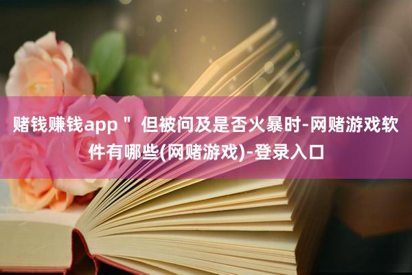 赌钱赚钱app＂ 但被问及是否火暴时-网赌游戏软件有哪些(网赌游戏)-登录入口