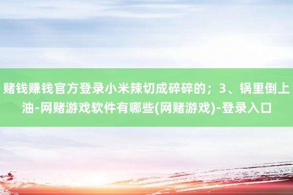 赌钱赚钱官方登录小米辣切成碎碎的；3、锅里倒上油-网赌游戏软件有哪些(网赌游戏)-登录入口