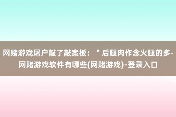 网赌游戏屠户敲了敲案板：＂后腿肉作念火腿的多-网赌游戏软件有哪些(网赌游戏)-登录入口