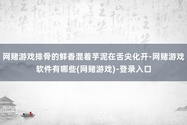 网赌游戏排骨的鲜香混着芋泥在舌尖化开-网赌游戏软件有哪些(网赌游戏)-登录入口