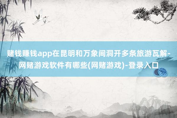 赌钱赚钱app在昆明和万象间洞开多条旅游瓦解-网赌游戏软件有哪些(网赌游戏)-登录入口
