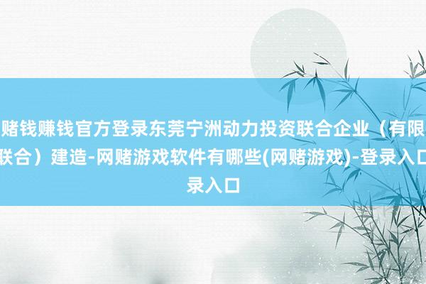 赌钱赚钱官方登录东莞宁洲动力投资联合企业（有限联合）建造-网赌游戏软件有哪些(网赌游戏)-登录入口