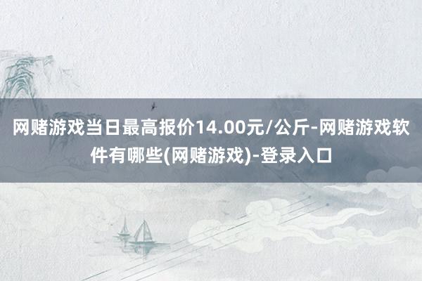 网赌游戏当日最高报价14.00元/公斤-网赌游戏软件有哪些(网赌游戏)-登录入口