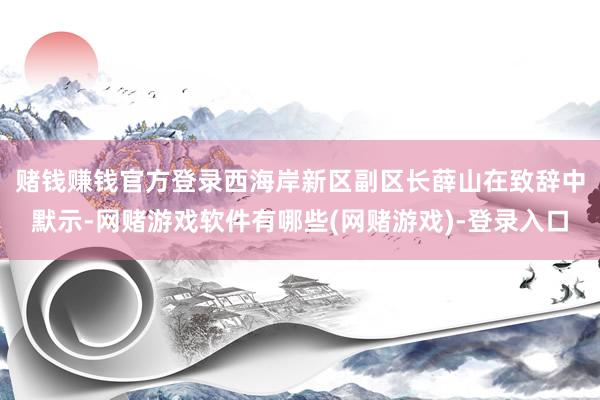 赌钱赚钱官方登录　　西海岸新区副区长薛山在致辞中默示-网赌游戏软件有哪些(网赌游戏)-登录入口