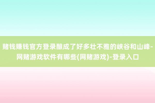 赌钱赚钱官方登录酿成了好多壮不雅的峡谷和山峰-网赌游戏软件有哪些(网赌游戏)-登录入口