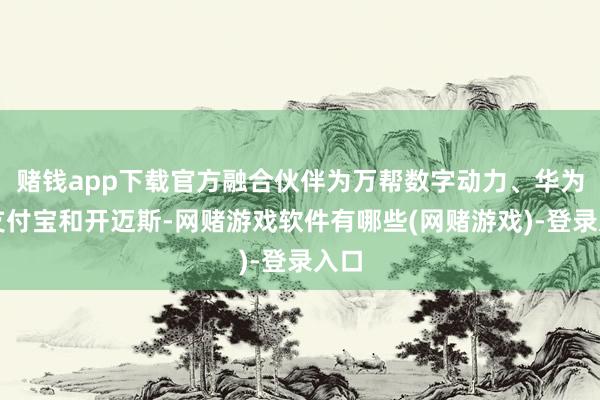 赌钱app下载官方融合伙伴为万帮数字动力、华为、支付宝和开迈斯-网赌游戏软件有哪些(网赌游戏)-登录入口
