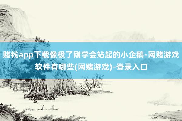 赌钱app下载像极了刚学会站起的小企鹅-网赌游戏软件有哪些(网赌游戏)-登录入口