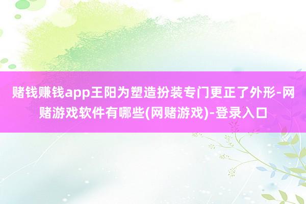 赌钱赚钱app王阳为塑造扮装专门更正了外形-网赌游戏软件有哪些(网赌游戏)-登录入口