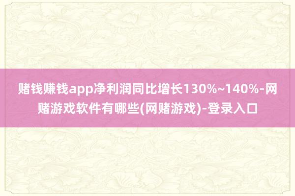 赌钱赚钱app净利润同比增长130%~140%-网赌游戏软件有哪些(网赌游戏)-登录入口