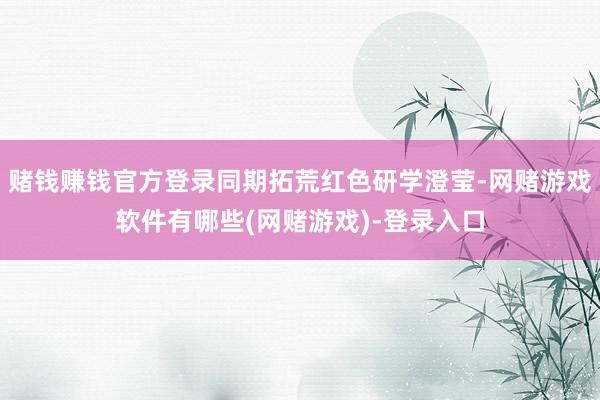 赌钱赚钱官方登录同期拓荒红色研学澄莹-网赌游戏软件有哪些(网赌游戏)-登录入口