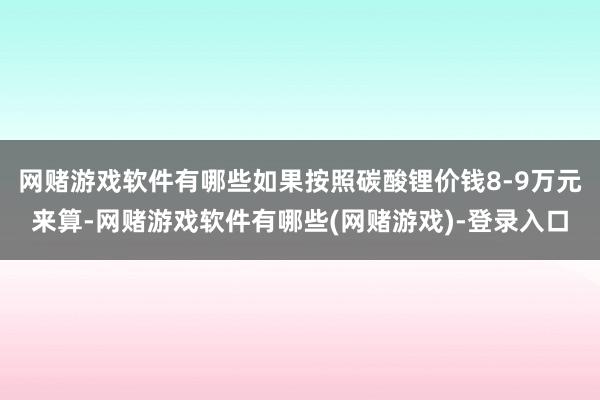 网赌游戏软件有哪些如果按照碳酸锂价钱8-9万元来算-网赌游戏软件有哪些(网赌游戏)-登录入口