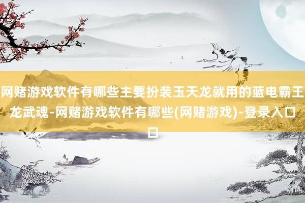 网赌游戏软件有哪些主要扮装玉天龙就用的蓝电霸王龙武魂-网赌游戏软件有哪些(网赌游戏)-登录入口