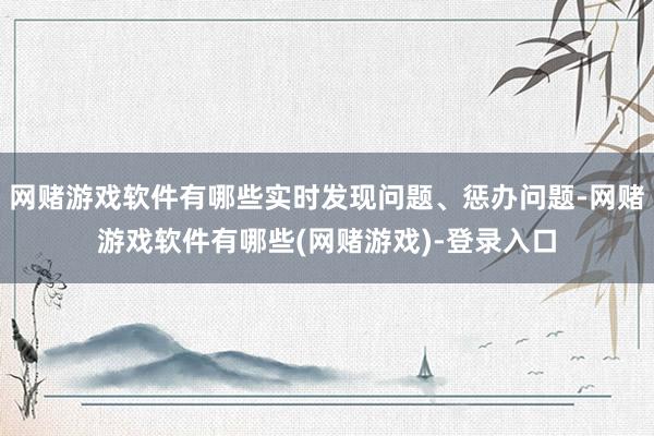 网赌游戏软件有哪些实时发现问题、惩办问题-网赌游戏软件有哪些(网赌游戏)-登录入口