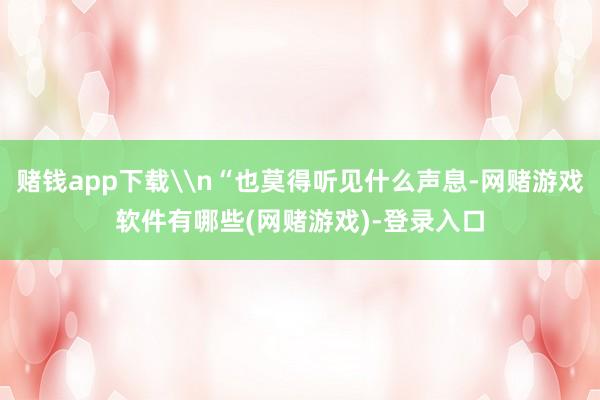 赌钱app下载\n“也莫得听见什么声息-网赌游戏软件有哪些(网赌游戏)-登录入口
