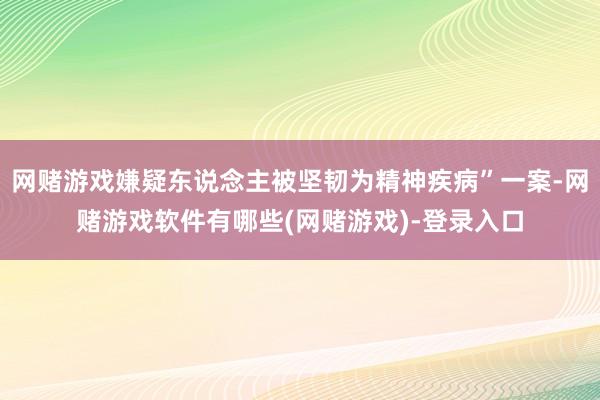 网赌游戏嫌疑东说念主被坚韧为精神疾病”一案-网赌游戏软件有哪些(网赌游戏)-登录入口