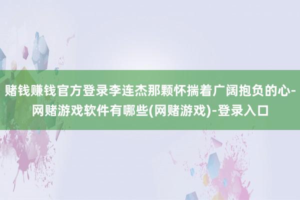 赌钱赚钱官方登录李连杰那颗怀揣着广阔抱负的心-网赌游戏软件有哪些(网赌游戏)-登录入口