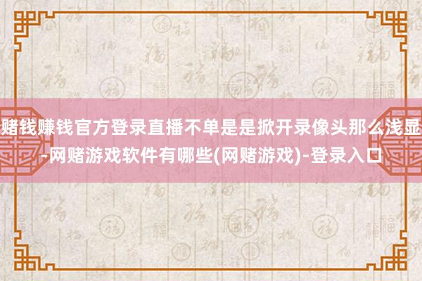 赌钱赚钱官方登录直播不单是是掀开录像头那么浅显-网赌游戏软件有哪些(网赌游戏)-登录入口